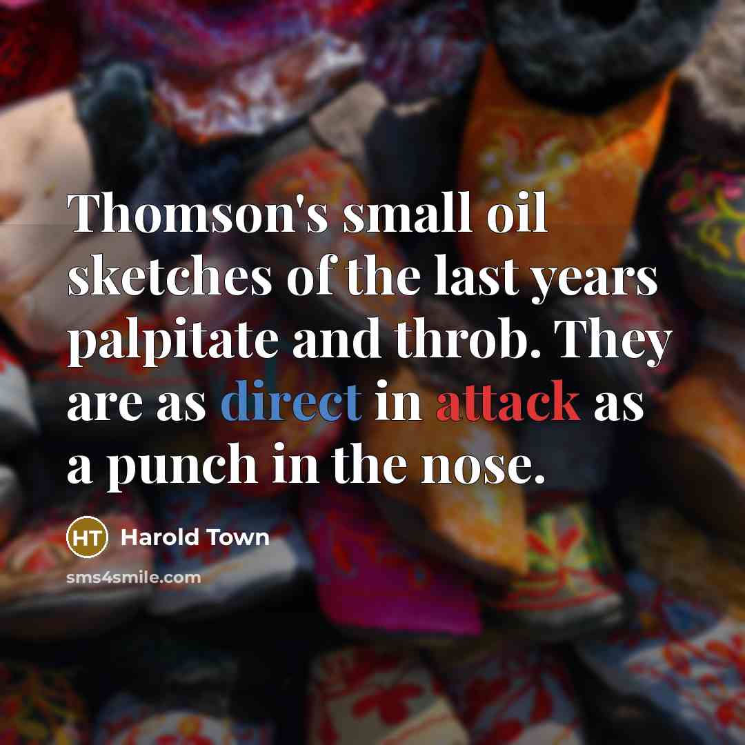 “Thomson's small oil sketches of the last years palpitate and throb. They are as direct in attack as a punch in the nose.” quote by Harold Town