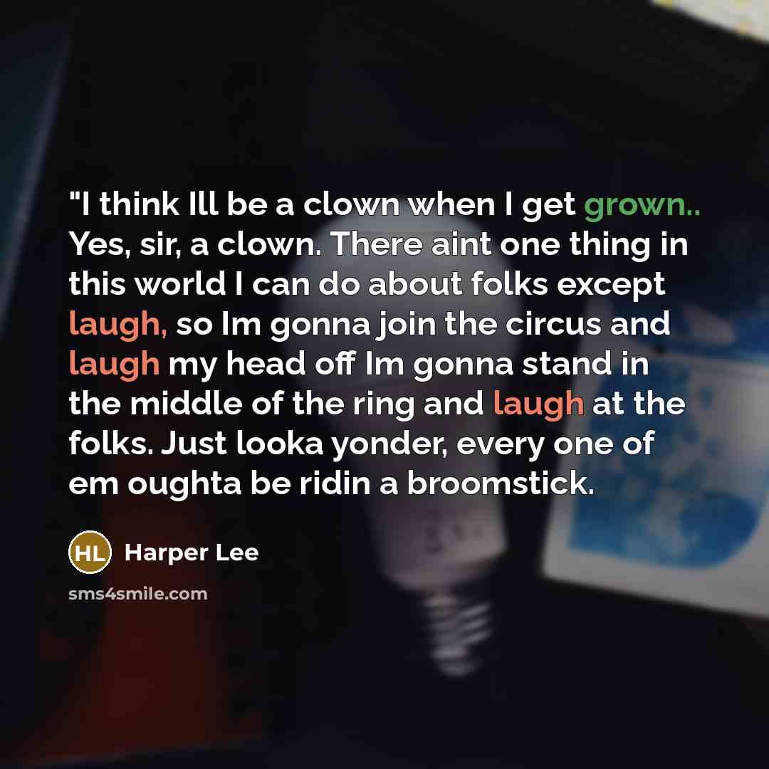 “"I think Ill be a clown when I get grown.. Yes, sir, a clown. There aint one thing in this world I can do about folks except laugh, so Im gonna join the circus and laugh my head off Im gonna stand in the middle of the ring and laugh at the folks. Just looka yonder, every one of em oughta be ridin…” quote by Harper Lee