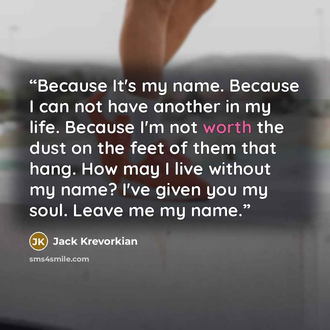 “Because It's my name. Because I can not have another in my life. Because I'm not worth the dust on the feet of them that hang. How may I live without my name? I've given you my soul. Leave me my name.” quote by Jack Krevorkian