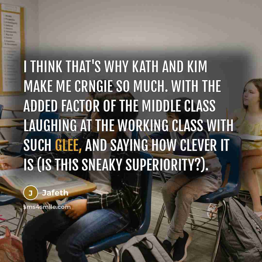 “I think that's why Kath and Kim make me crngie so much. With the added factor of the middle class laughing at the working class with such glee, and saying how clever it is (is this sneaky superiority?).” quote by Jafeth