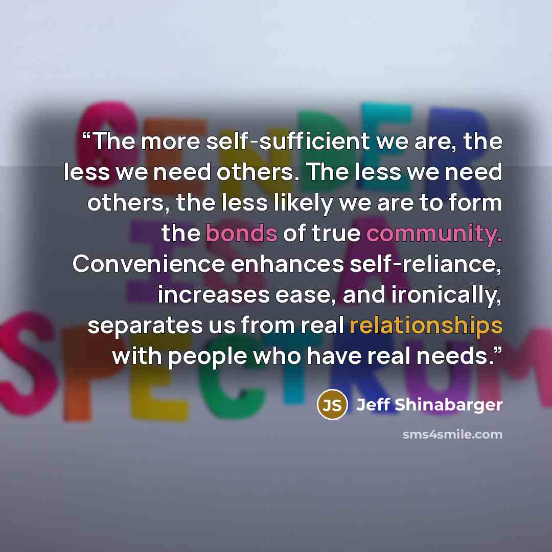 “The more self-sufficient we are, the less we need others. The less we need others, the less likely we are to form the bonds of true community. Convenience enhances self-reliance, increases ease, and ironically, separates us from real relationships with people who have real needs.” quote by Jeff Shinabarger