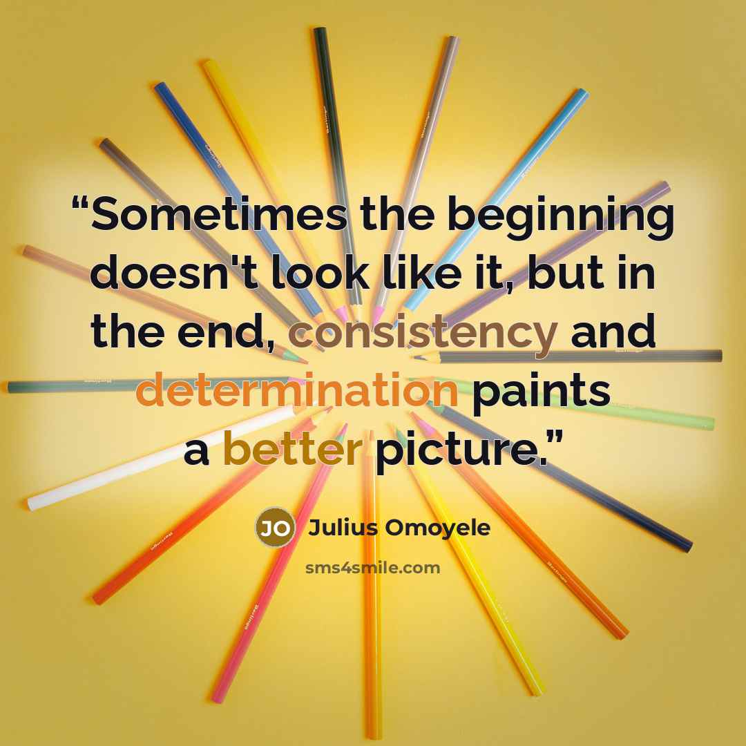 “Sometimes the beginning doesn't look like it, but in the end, consistency and determination paints a better picture.” quote by Julius Omoyele