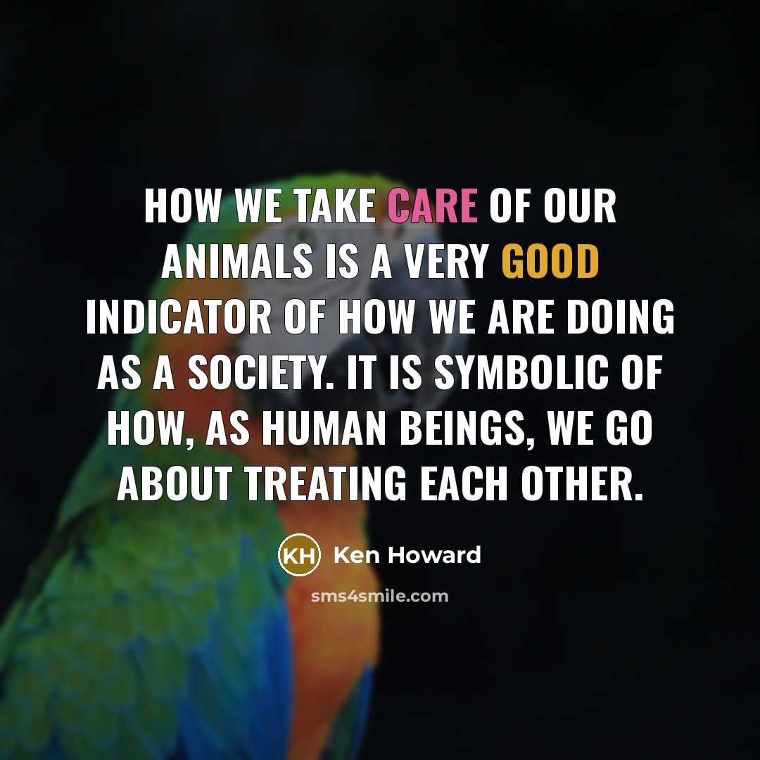 “How we take care of our animals is a very good indicator of how we are doing as a society. It is symbolic of how, as human beings, we go about treating each other.” quote by Ken Howard