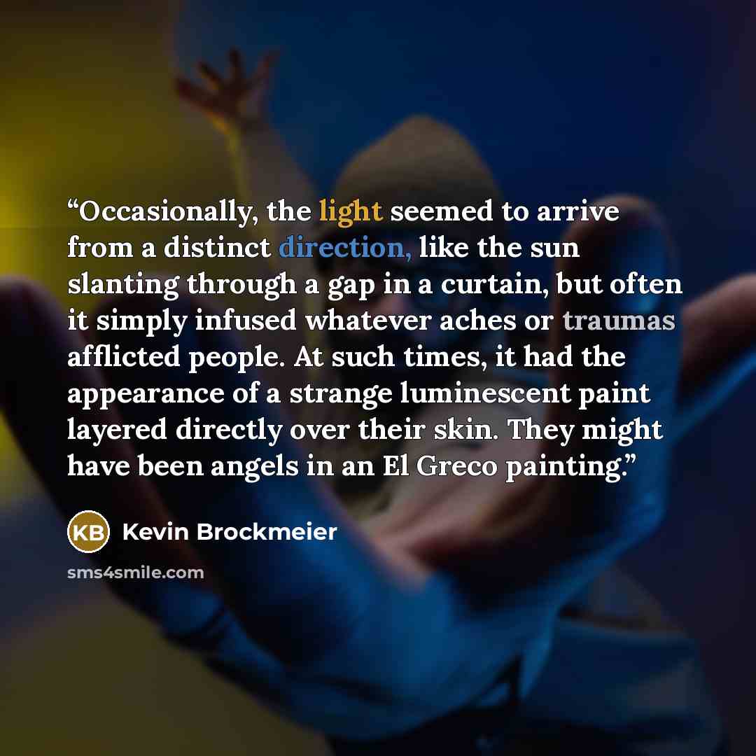“Occasionally, the light seemed to arrive from a distinct direction, like the sun slanting through a gap in a curtain, but often it simply infused whatever aches or traumas afflicted people. At such times, it had the appearance of a strange luminescent paint layered directly over their skin. They…” quote by Kevin Brockmeier