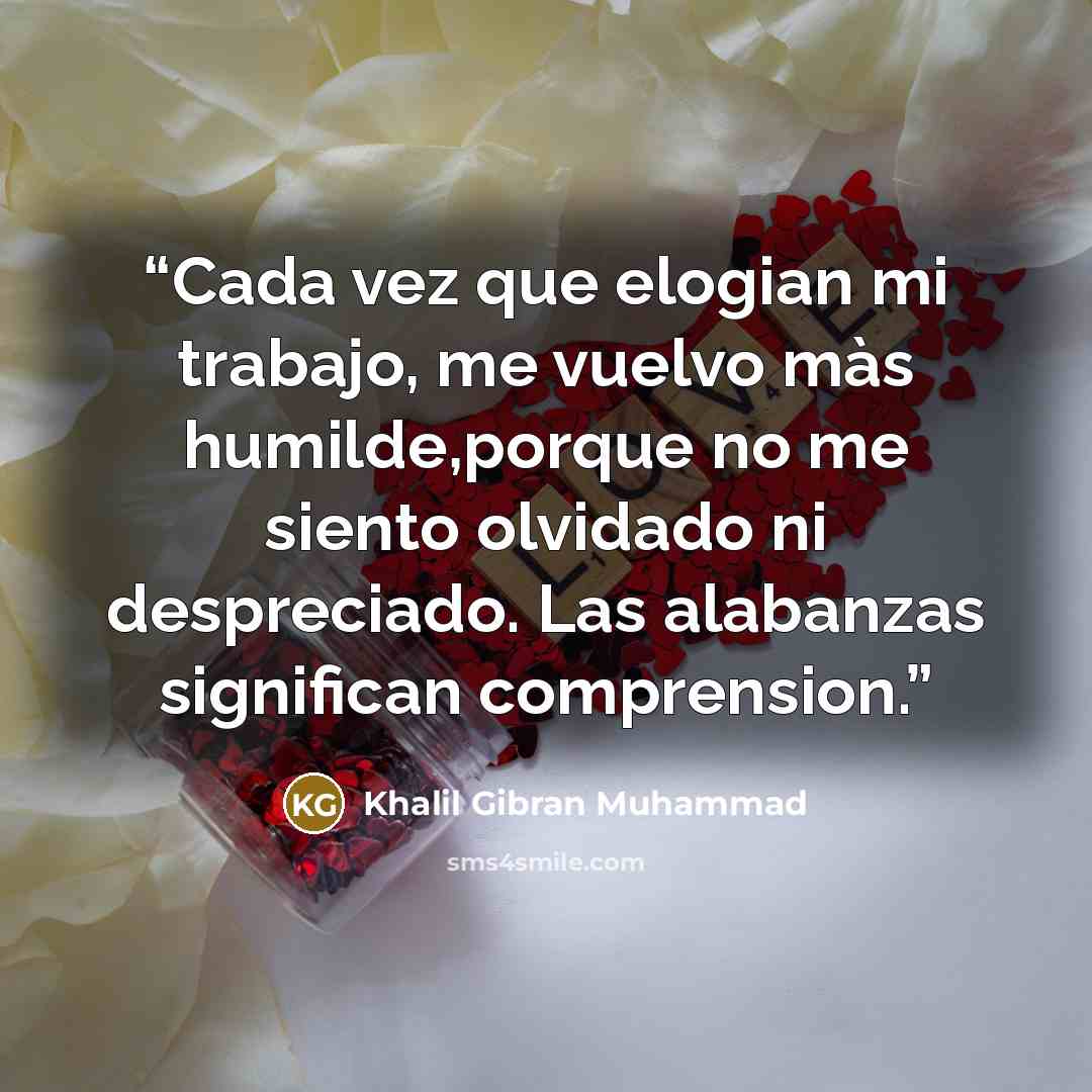 “Cada vez que elogian mi trabajo, me vuelvo màs humilde,porque no me siento olvidado ni despreciado. Las alabanzas significan comprension.” quote by Khalil Gibran Muhammad