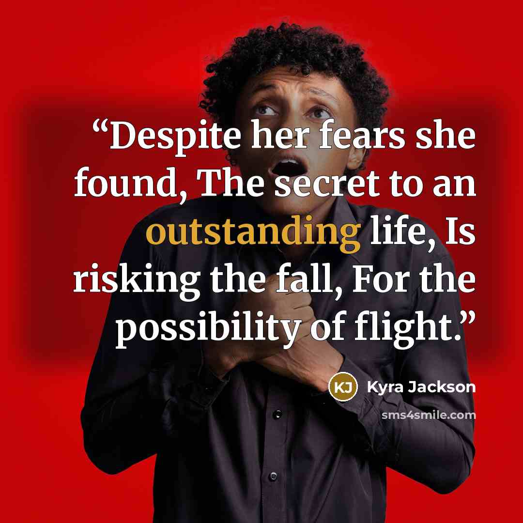 “Despite her fears she found, The secret to an outstanding life, Is risking the fall, For the possibility of flight.” quote by Kyra Jackson