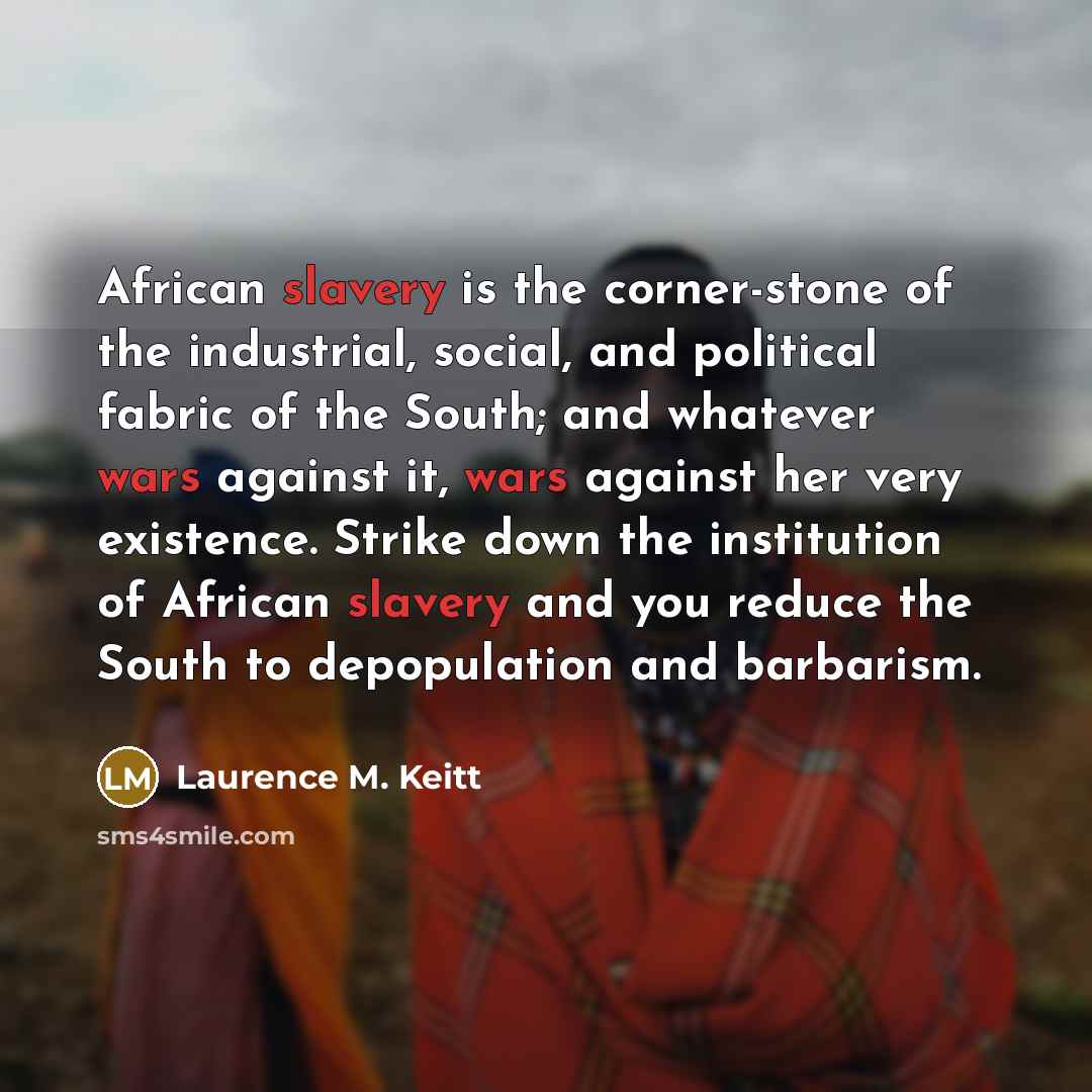 “African slavery is the corner-stone of the industrial, social, and political fabric of the South; and whatever wars against it, wars against her very existence. Strike down the institution of African slavery and you reduce the South to depopulation and barbarism.” quote by Laurence M. Keitt