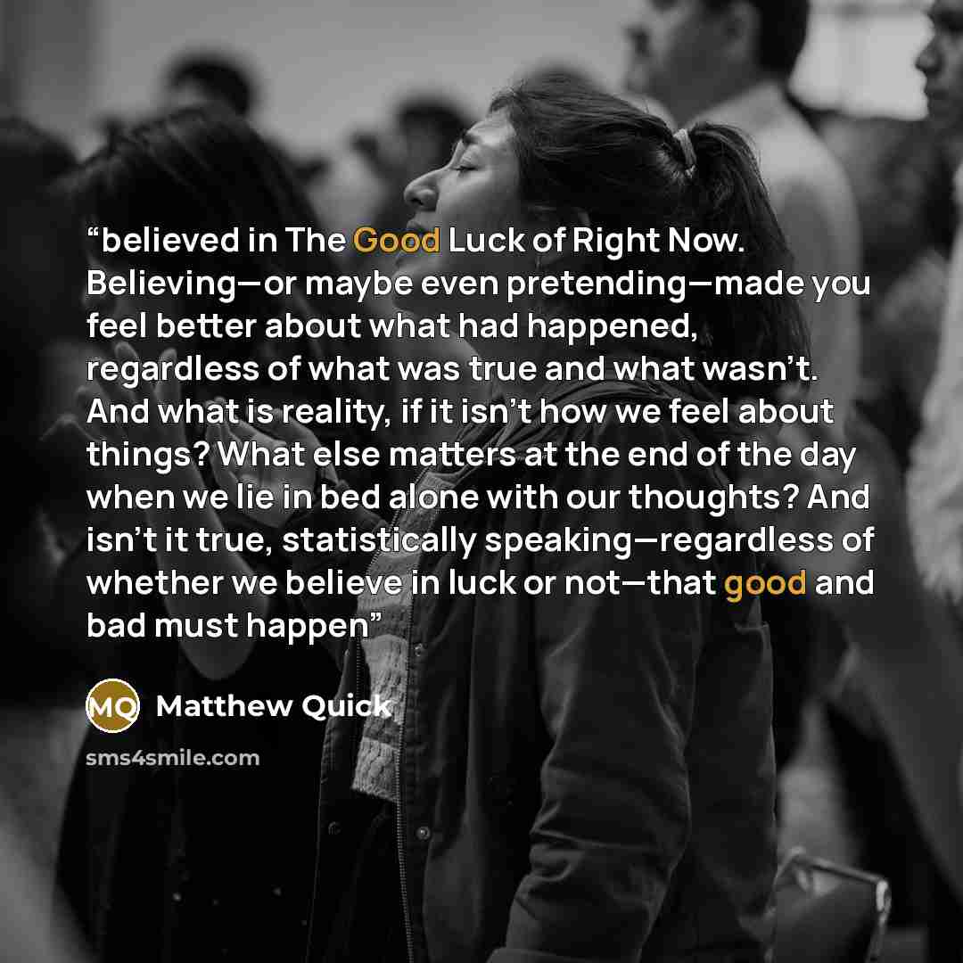 “believed in The Good Luck of Right Now. Believing—or maybe even pretending—made you feel better about what had happened, regardless of what was true and what wasn’t. And what is reality, if it isn’t how we feel about things? What else matters at the end of the day when we lie in bed alone with our…” quote by Matthew Quick