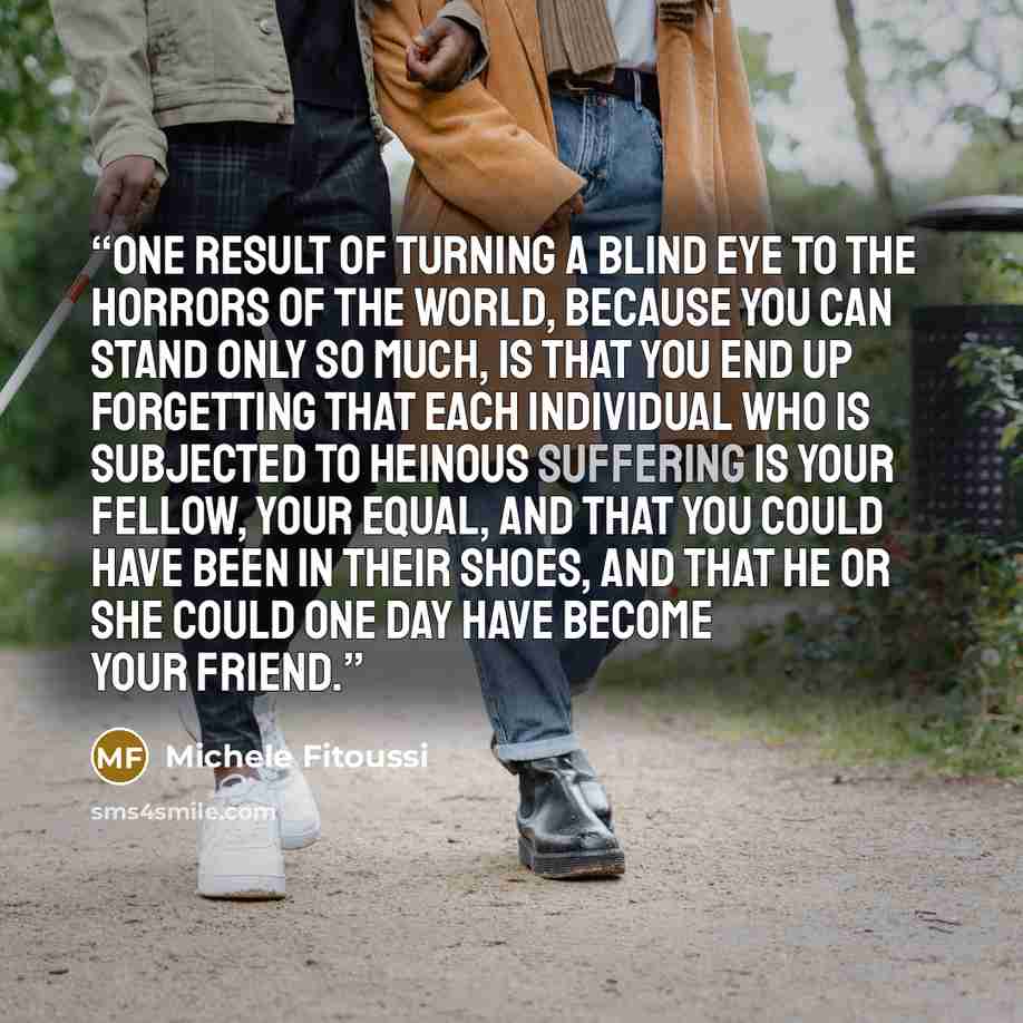 “One result of turning a blind eye to the horrors of the world, because you can stand only so much, is that you end up forgetting that each individual who is subjected to heinous suffering is your fellow, your equal, and that you could have been in their shoes, and that he or she could one day have…” quote by Michele Fitoussi