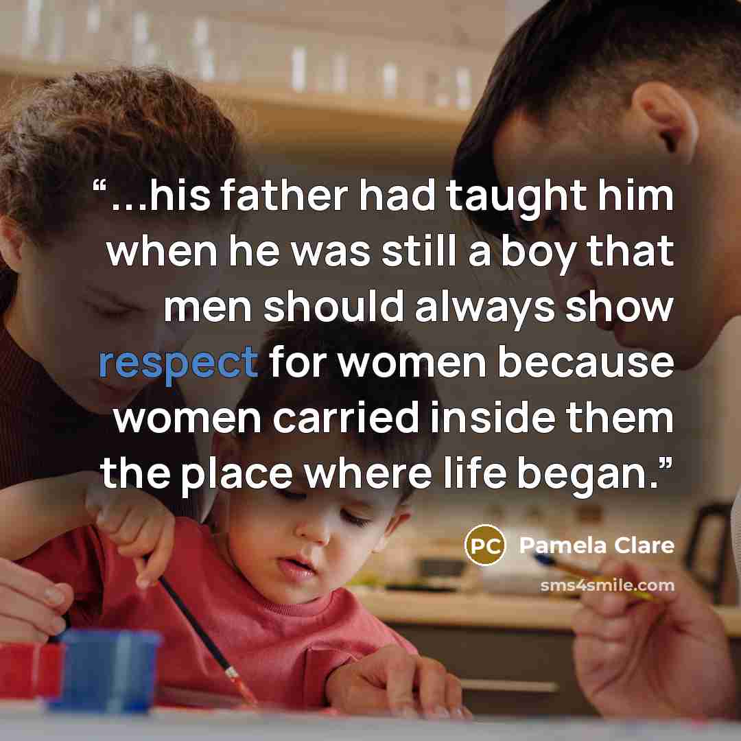 “...his father had taught him when he was still a boy that men should always show respect for women because women carried inside them the place where life began.” quote by Pamela Clare