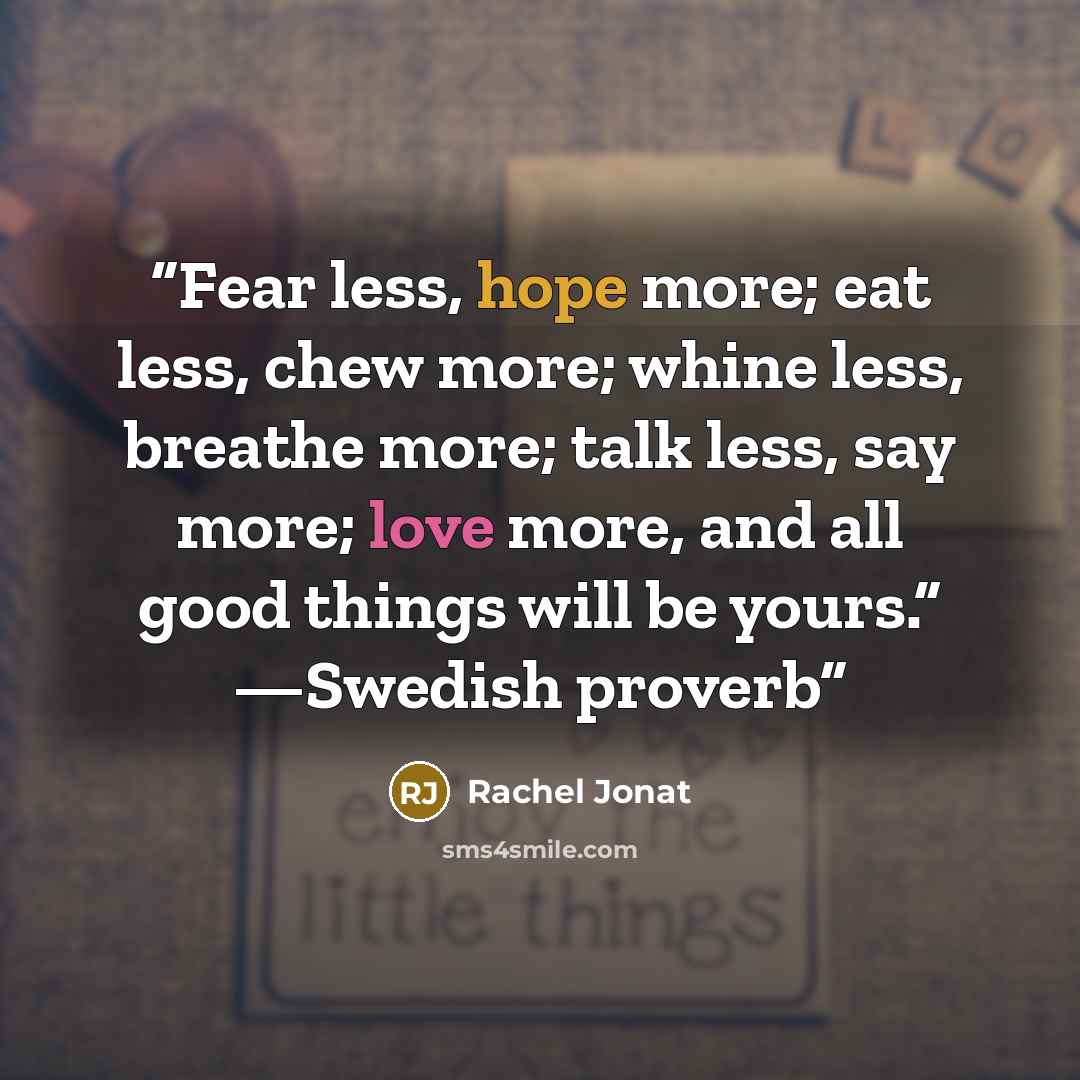 “Fear less, hope more; eat less, chew more; whine less, breathe more; talk less, say more; love more, and all good things will be yours.” —Swedish proverb” quote by Rachel Jonat