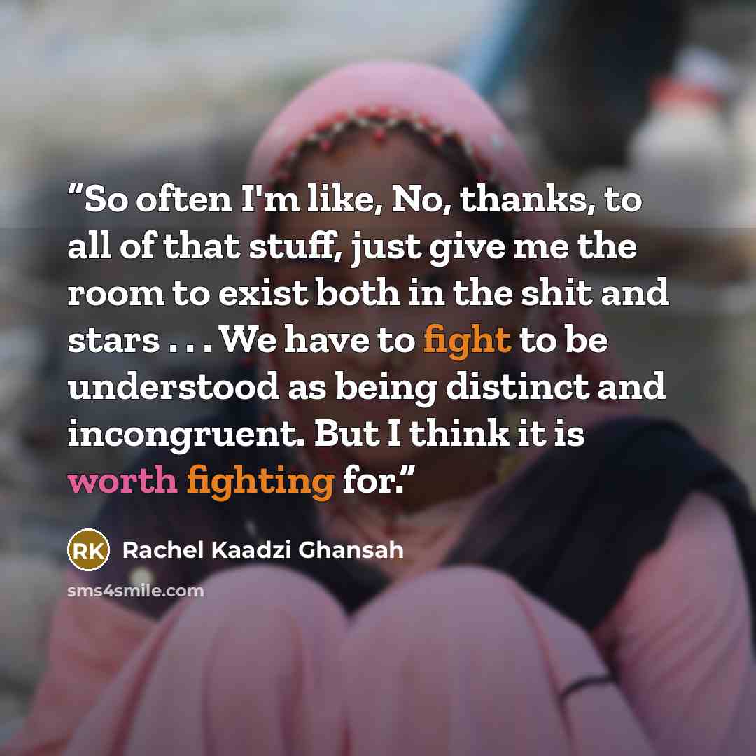 “So often I'm like, No, thanks, to all of that stuff, just give me the room to exist both in the shit and stars . . . We have to fight to be understood as being distinct and incongruent. But I think it is worth fighting for.” quote by Rachel Kaadzi Ghansah
