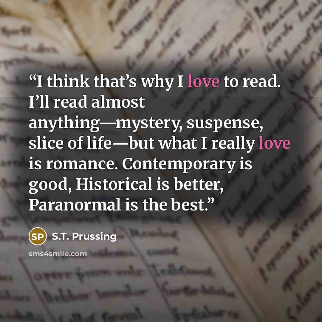 “I think that’s why I love to read. I’ll read almost anything—mystery, suspense, slice of life—but what I really love is romance. Contemporary is good, Historical is better, Paranormal is the best.” quote by S.T. Prussing