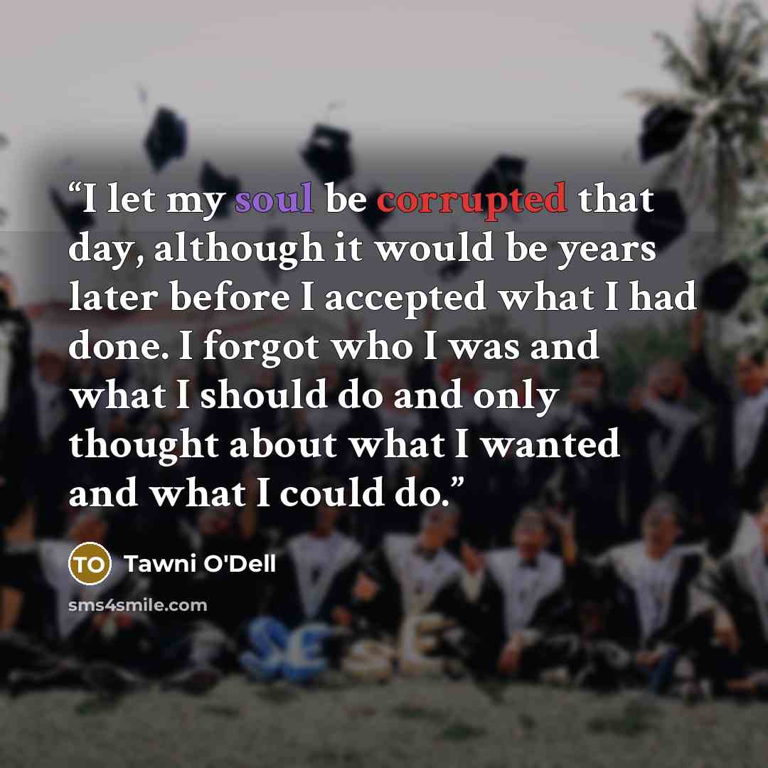 “I let my soul be corrupted that day, although it would be years later before I accepted what I had done. I forgot who I was and what I should do and only thought about what I wanted and what I could do.” quote by Tawni O'Dell