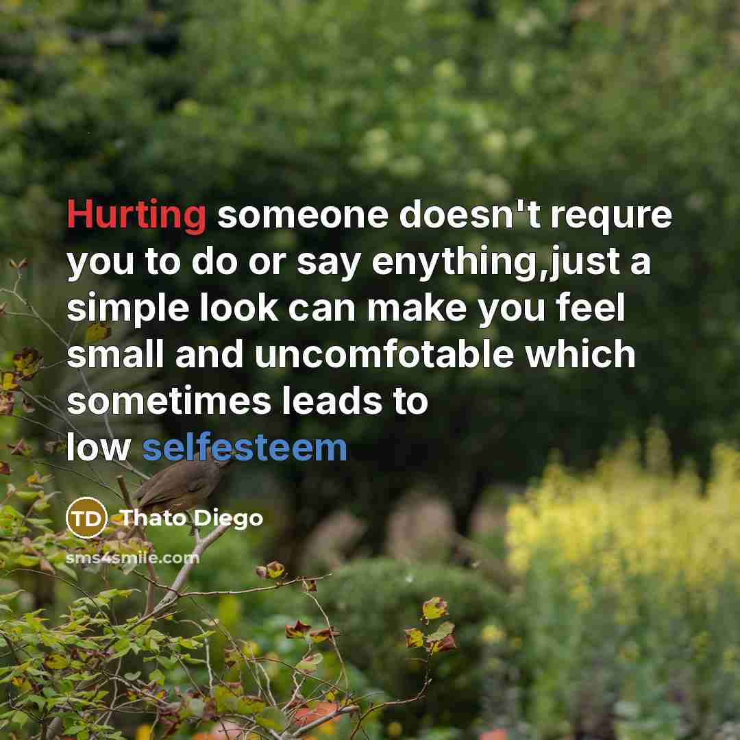 “Hurting someone doesn't requre you to do or say enything,just a simple look can make you feel small and uncomfotable which sometimes leads to low selfesteem” quote by Thato Diego