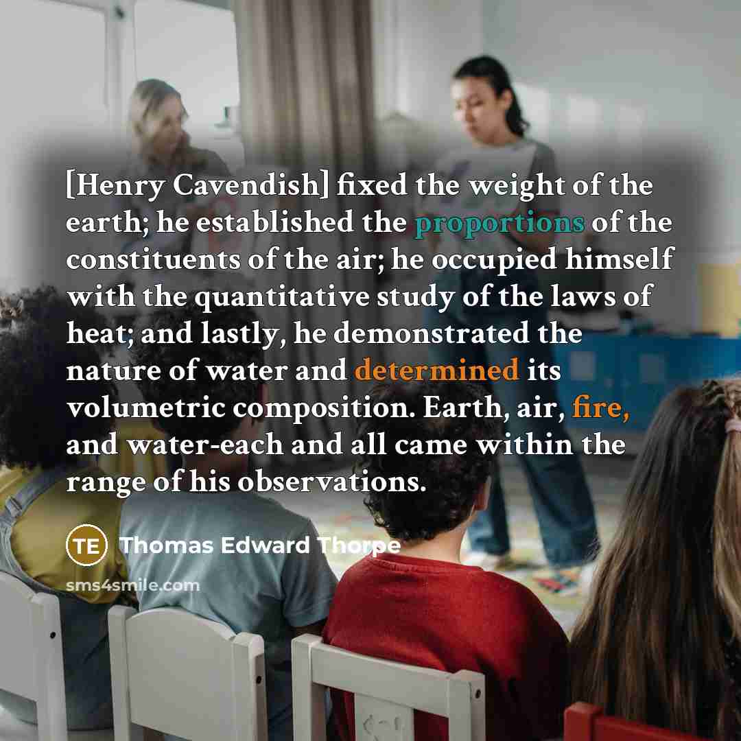 “[Henry Cavendish] fixed the weight of the earth; he established the proportions of the constituents of the air; he occupied himself with the quantitative study of the laws of heat; and lastly, he demonstrated the nature of water and determined its volumetric composition. Earth, air, fire, and…” quote by Thomas Edward Thorpe