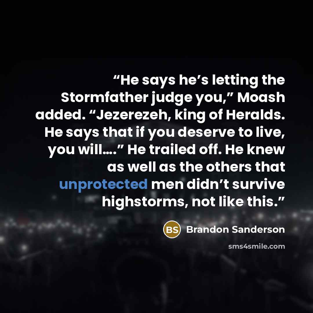 “He says he’s letting the Stormfather judge you,” Moash added. “Jezerezeh, king of Heralds. He says that if you deserve to live, you will….” He trailed off. He knew as well as the others that unprotected men didn’t survive highstorms, not like this.” quote by Brandon Sanderson