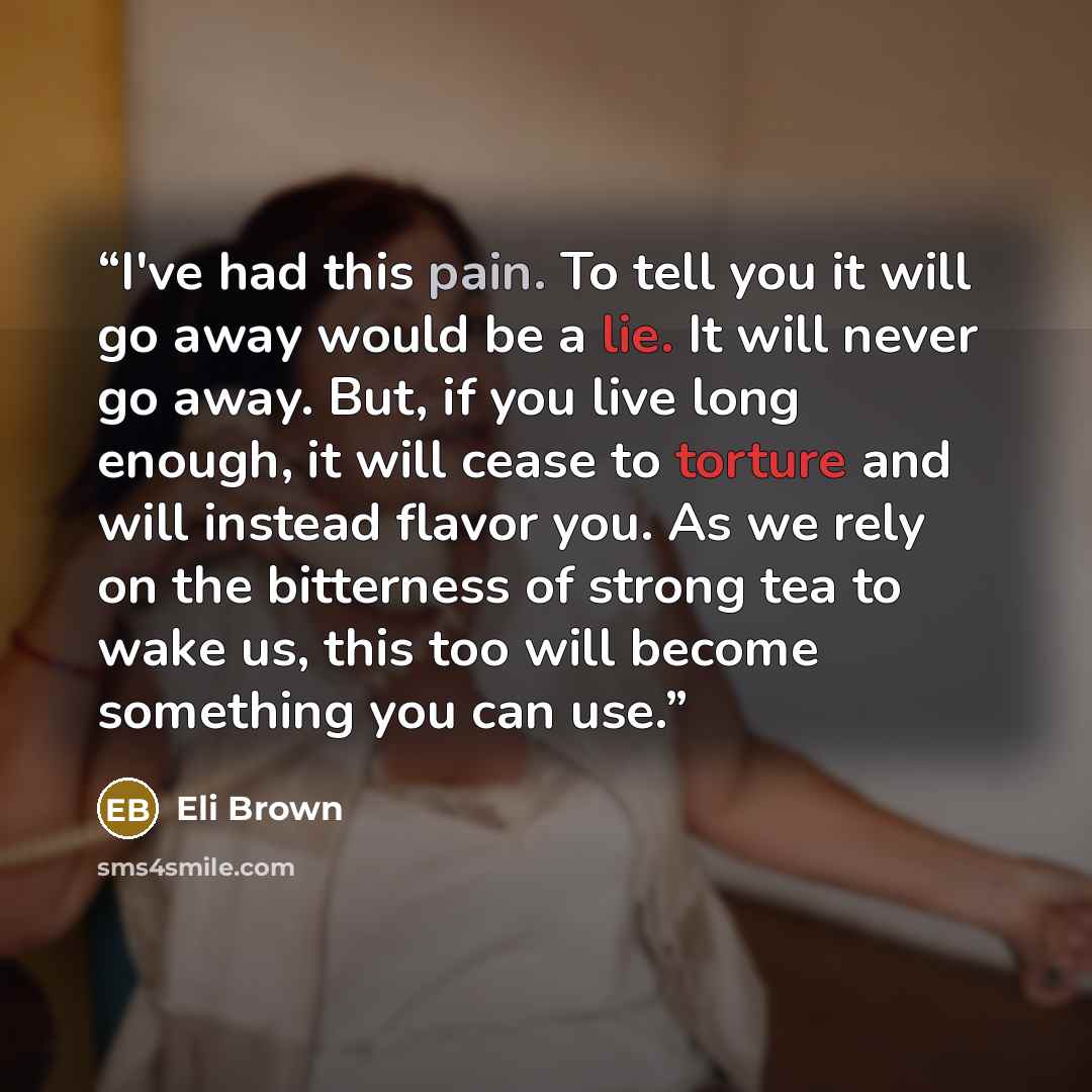 “I've had this pain. To tell you it will go away would be a lie. It will never go away. But, if you live long enough, it will cease to torture and will instead flavor you. As we rely on the bitterness of strong tea to wake us, this too will become something you can use.” quote by Eli Brown