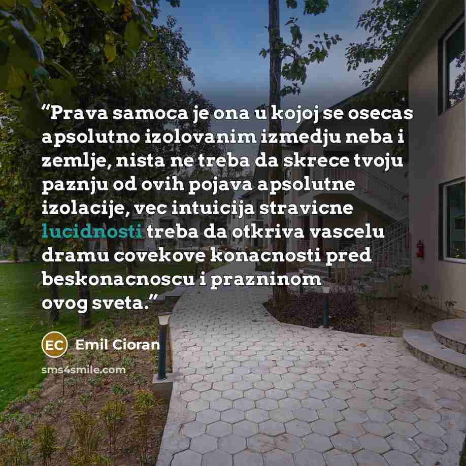 “Prava samoca je ona u kojoj se osecas apsolutno izolovanim izmedju neba i zemlje, nista ne treba da skrece tvoju paznju od ovih pojava apsolutne izolacije, vec intuicija stravicne lucidnosti treba da otkriva vascelu dramu covekove konacnosti pred beskonacnoscu i prazninom ovog sveta.” quote by Emil Cioran
