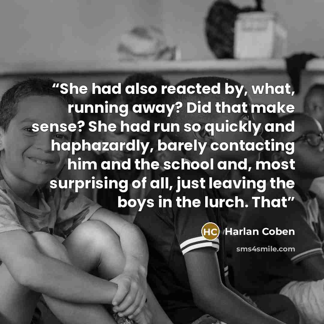“She had also reacted by, what, running away? Did that make sense? She had run so quickly and haphazardly, barely contacting him and the school and, most surprising of all, just leaving the boys in the lurch. That” quote by Harlan Coben