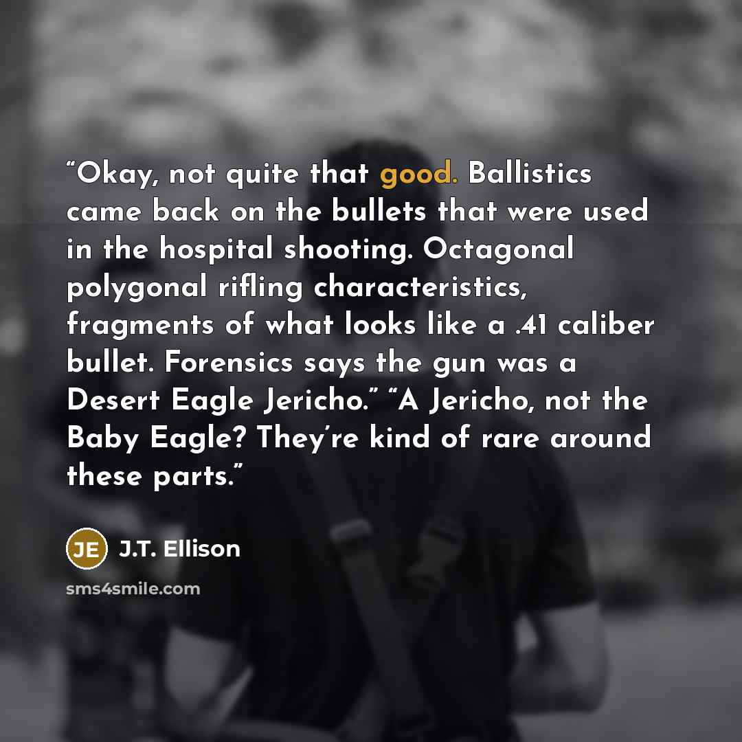 “Okay, not quite that good. Ballistics came back on the bullets that were used in the hospital shooting. Octagonal polygonal rifling characteristics, fragments of what looks like a .41 caliber bullet. Forensics says the gun was a Desert Eagle Jericho.” “A Jericho, not the Baby Eagle? They’re kind…” quote by J.T. Ellison