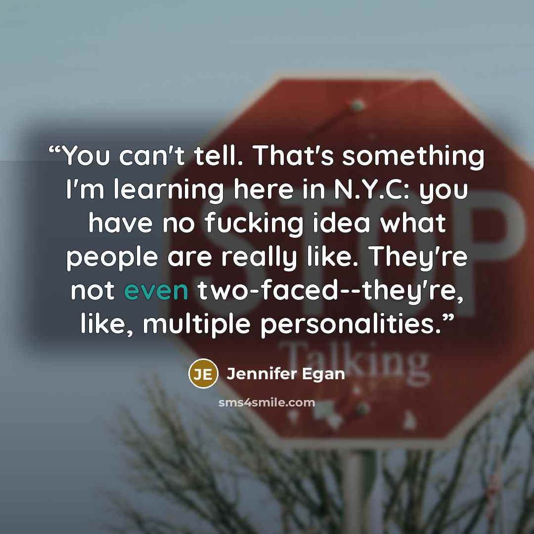 “You can't tell. That's something I'm learning here in N.Y.C: you have no fucking idea what people are really like. They're not even two-faced--they're, like, multiple personalities.” quote by Jennifer Egan