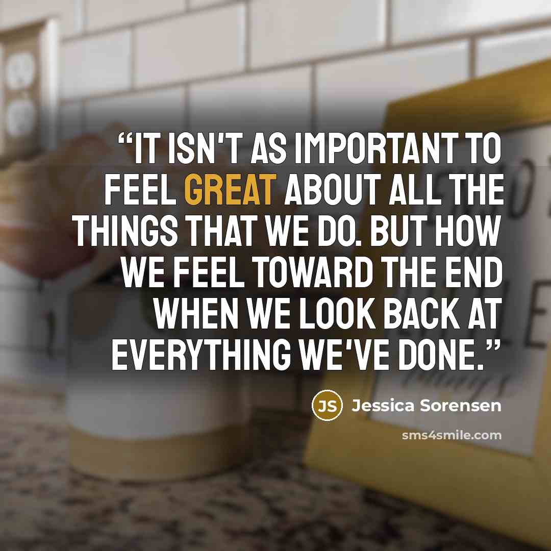 “It isn't as important to feel great about all the things that we do. But how we feel toward the end when we look back at everything we've done.” quote by Jessica Sorensen