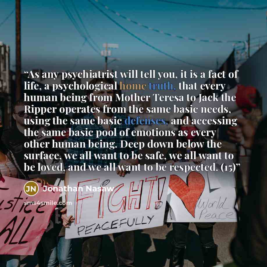 “As any psychiatrist will tell you, it is a fact of life, a psychological home truth, that every human being from Mother Teresa to Jack the Ripper operates from the same basic needs, using the same basic defenses, and accessing the same basic pool of emotions as every other human being. Deep down…” quote by Jonathan Nasaw
