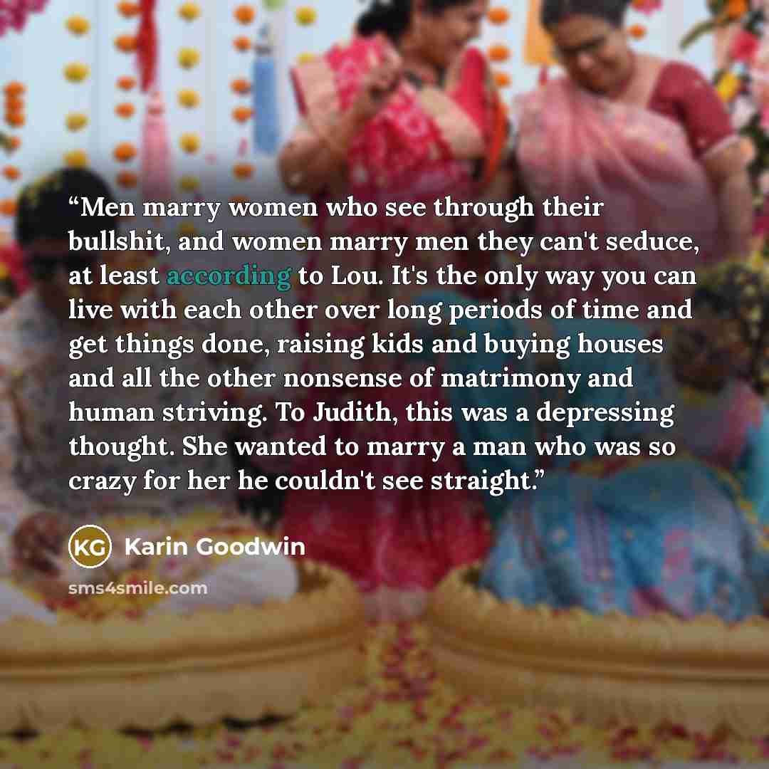 “Men marry women who see through their bullshit, and women marry men they can't seduce, at least according to Lou. It's the only way you can live with each other over long periods of time and get things done, raising kids and buying houses and all the other nonsense of matrimony and human striving…” quote by Karin Goodwin