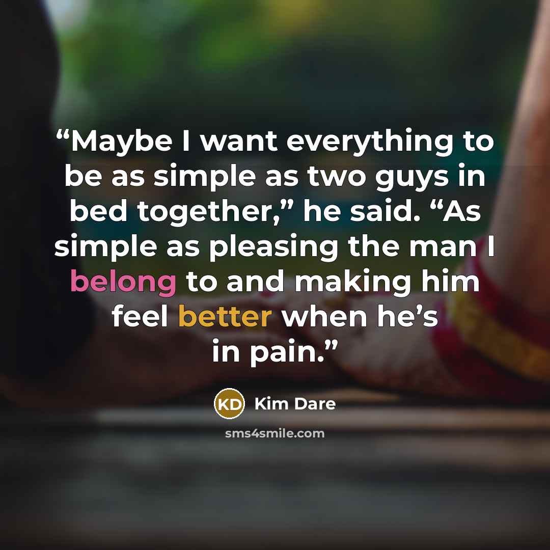 “Maybe I want everything to be as simple as two guys in bed together,” he said. “As simple as pleasing the man I belong to and making him feel better when he’s in pain.” quote by Kim Dare