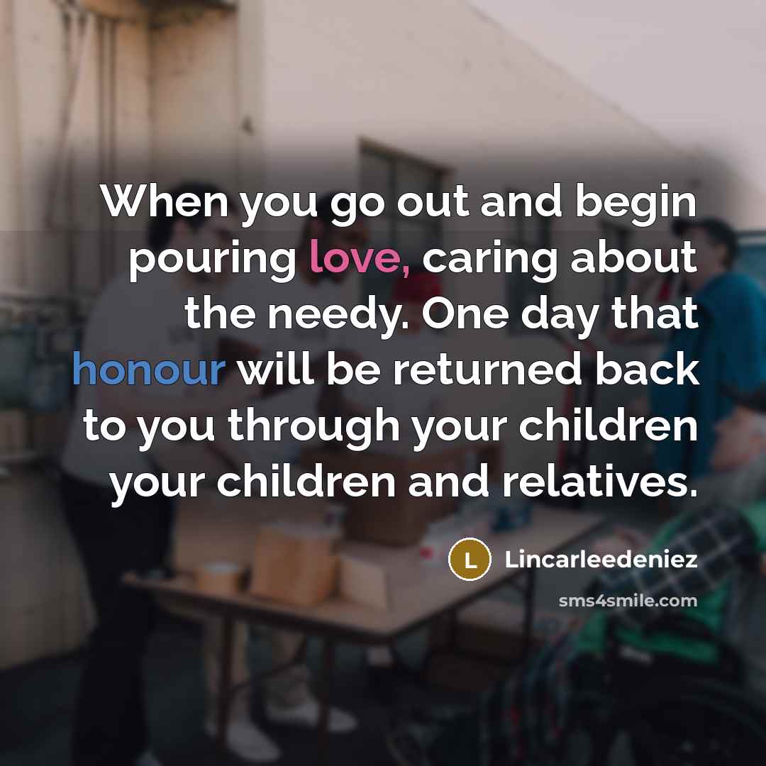 “When you go out and begin pouring love, caring about the needy. One day that honour will be returned back to you through your children your children and relatives.” quote by Lincarleedeniez