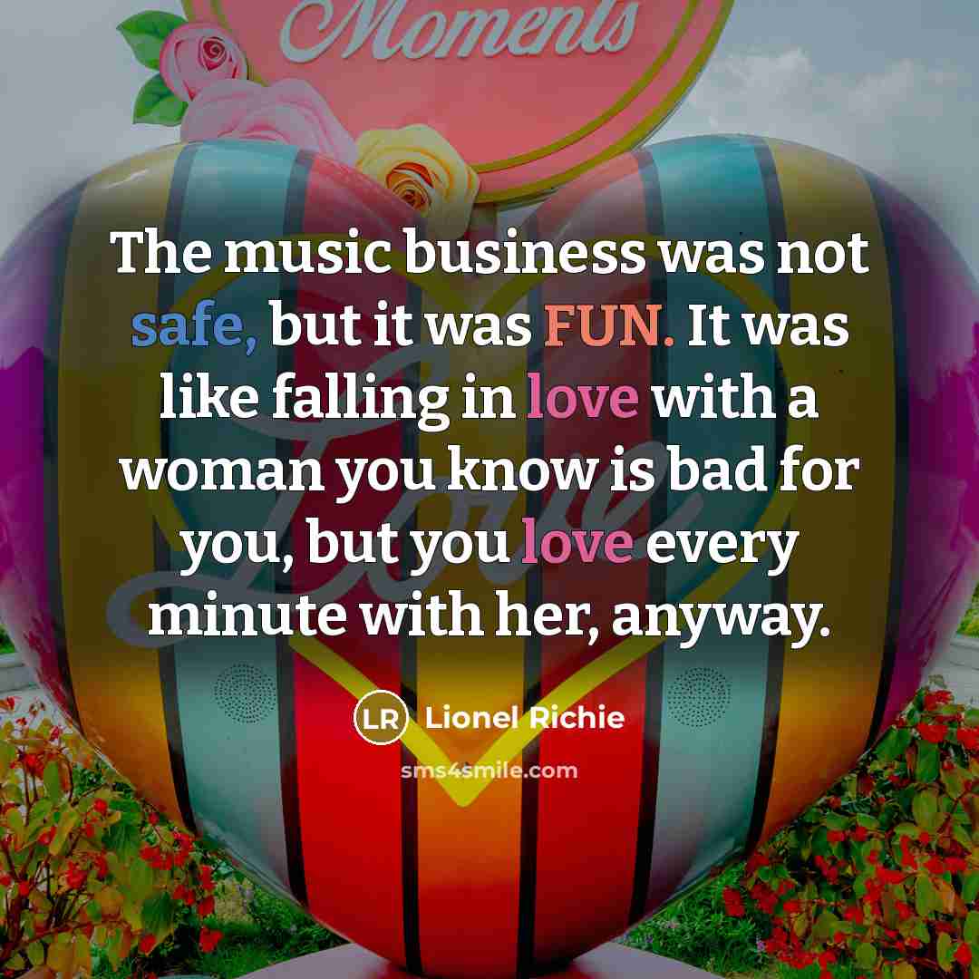 “The music business was not safe, but it was FUN. It was like falling in love with a woman you know is bad for you, but you love every minute with her, anyway.” quote by Lionel Richie