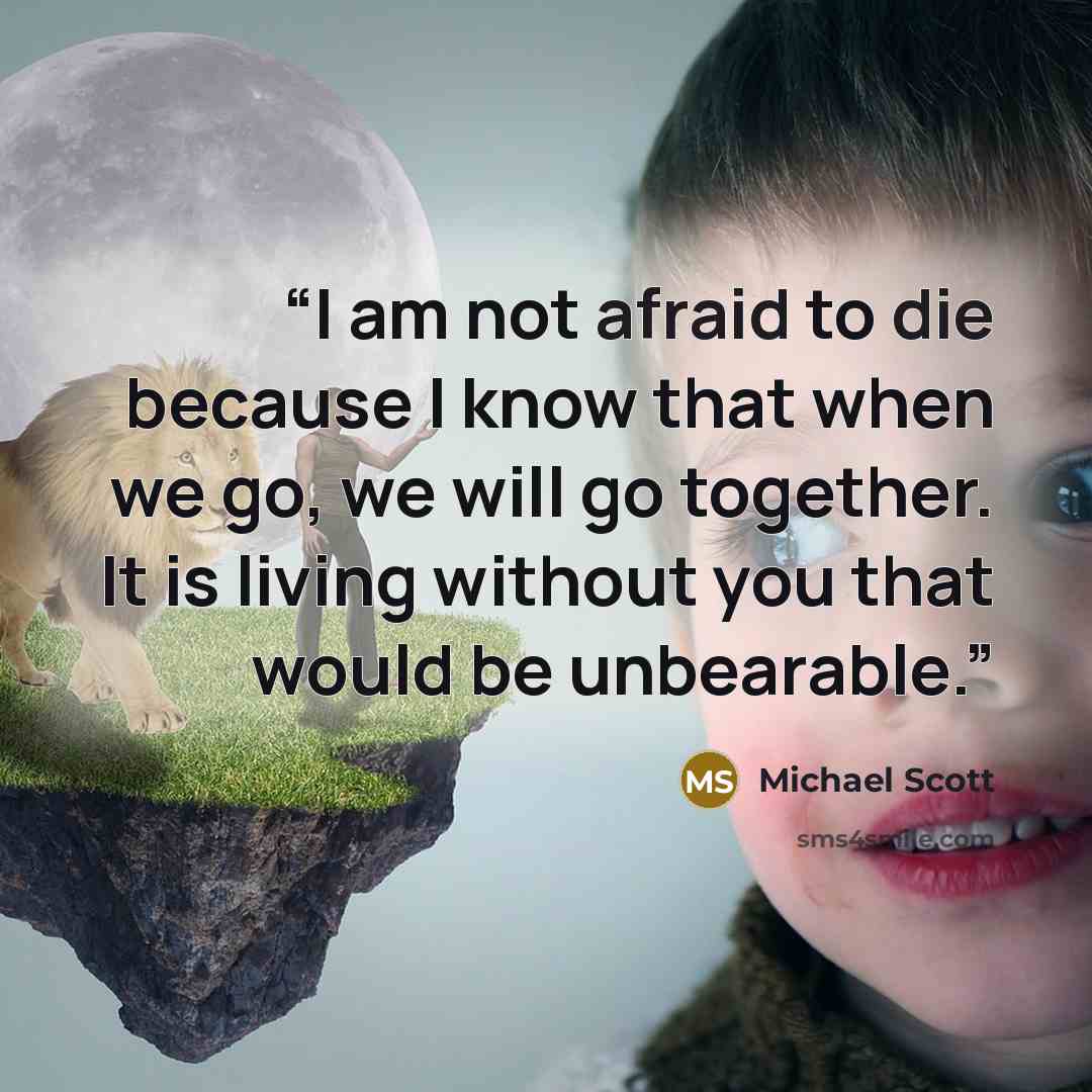 “I am not afraid to die because I know that when we go, we will go together. It is living without you that would be unbearable.” quote by Michael Scott