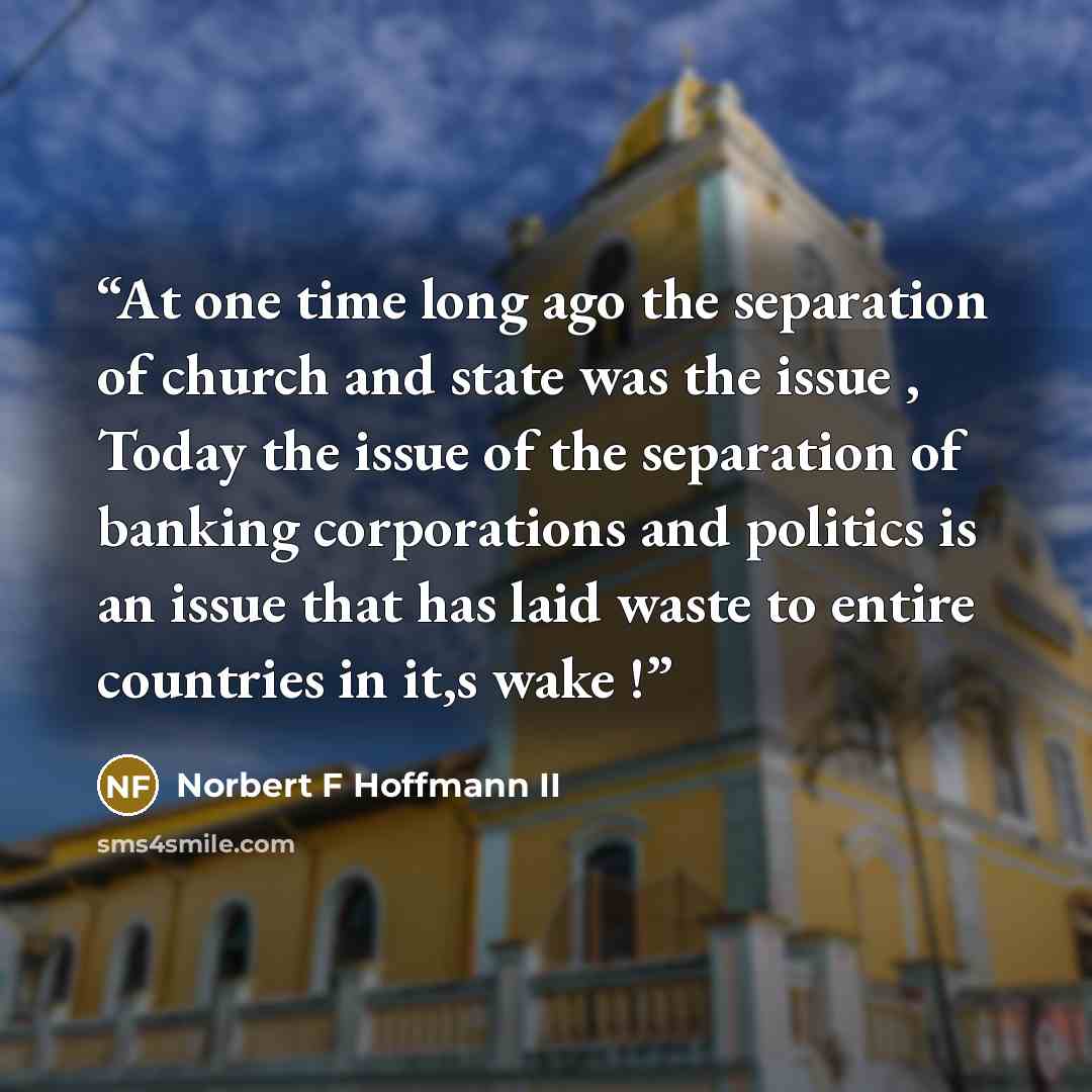 “At one time long ago the separation of church and state was the issue , Today the issue of the separation of banking corporations and politics is an issue that has laid waste to entire countries in it,s wake !” quote by Norbert F Hoffmann II