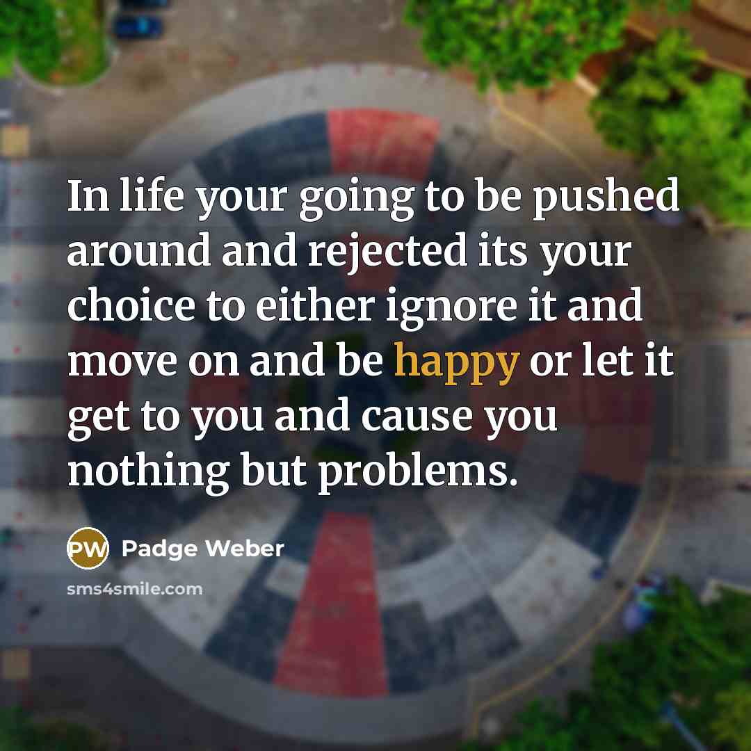 “In life your going to be pushed around and rejected its your choice to either ignore it and move on and be happy or let it get to you and cause you nothing but problems.” quote by Padge Weber