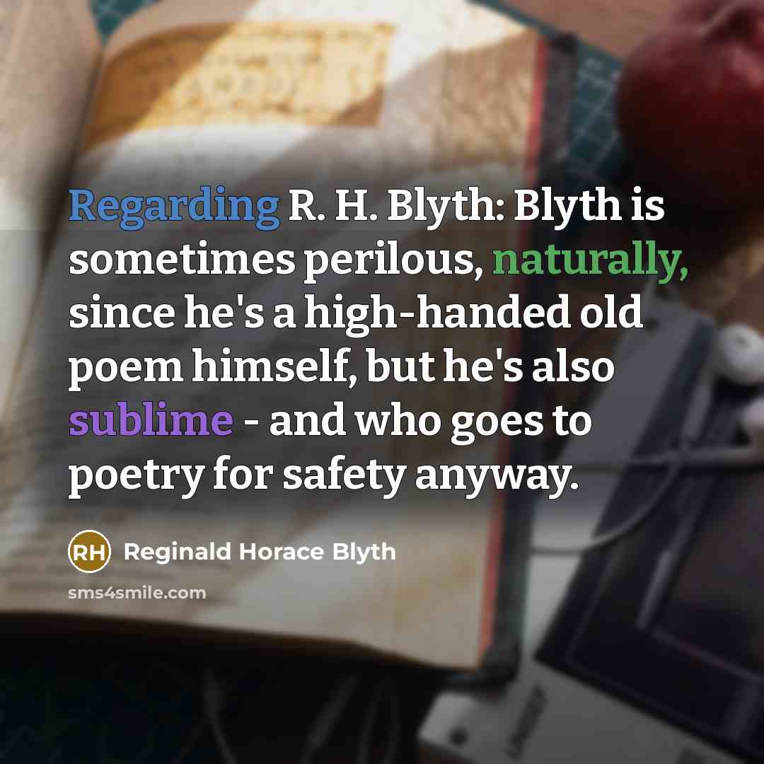 “Regarding R. H. Blyth: Blyth is sometimes perilous, naturally, since he's a high-handed old poem himself, but he's also sublime - and who goes to poetry for safety anyway.” quote by Reginald Horace Blyth