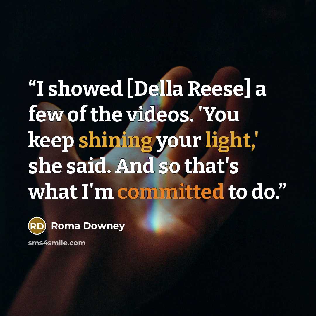 “I showed [Della Reese] a few of the videos. 'You keep shining your light,' she said. And so that's what I'm committed to do.” quote by Roma Downey
