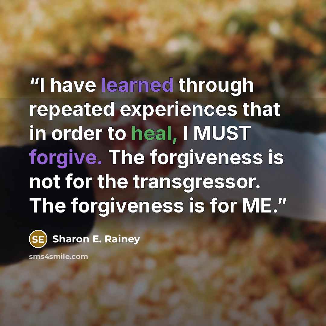 “I have learned through repeated experiences that in order to heal, I MUST forgive. The forgiveness is not for the transgressor. The forgiveness is for ME.” quote by Sharon E. Rainey