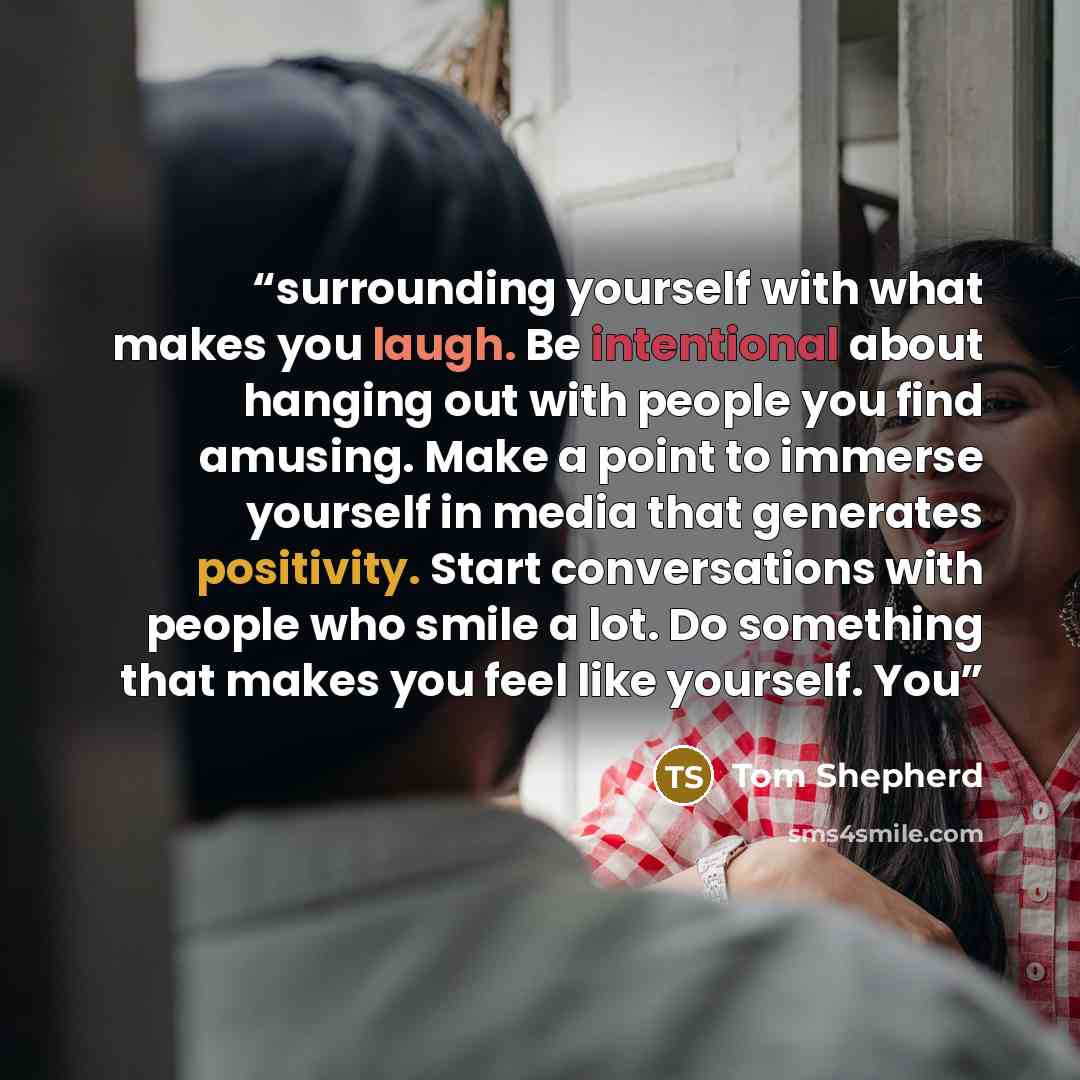 “surrounding yourself with what makes you laugh. Be intentional about hanging out with people you find amusing. Make a point to immerse yourself in media that generates positivity. Start conversations with people who smile a lot. Do something that makes you feel like yourself. You” quote by Tom Shepherd