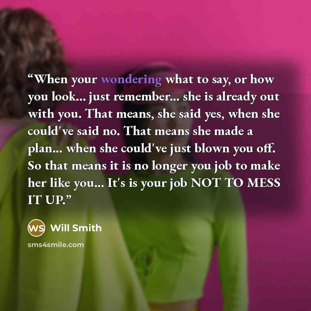 “When your wondering what to say, or how you look... just remember... she is already out with you. That means, she said yes, when she could've said no. That means she made a plan... when she could've just blown you off. So that means it is no longer you job to make her like you... It's is your job…” quote by Will Smith