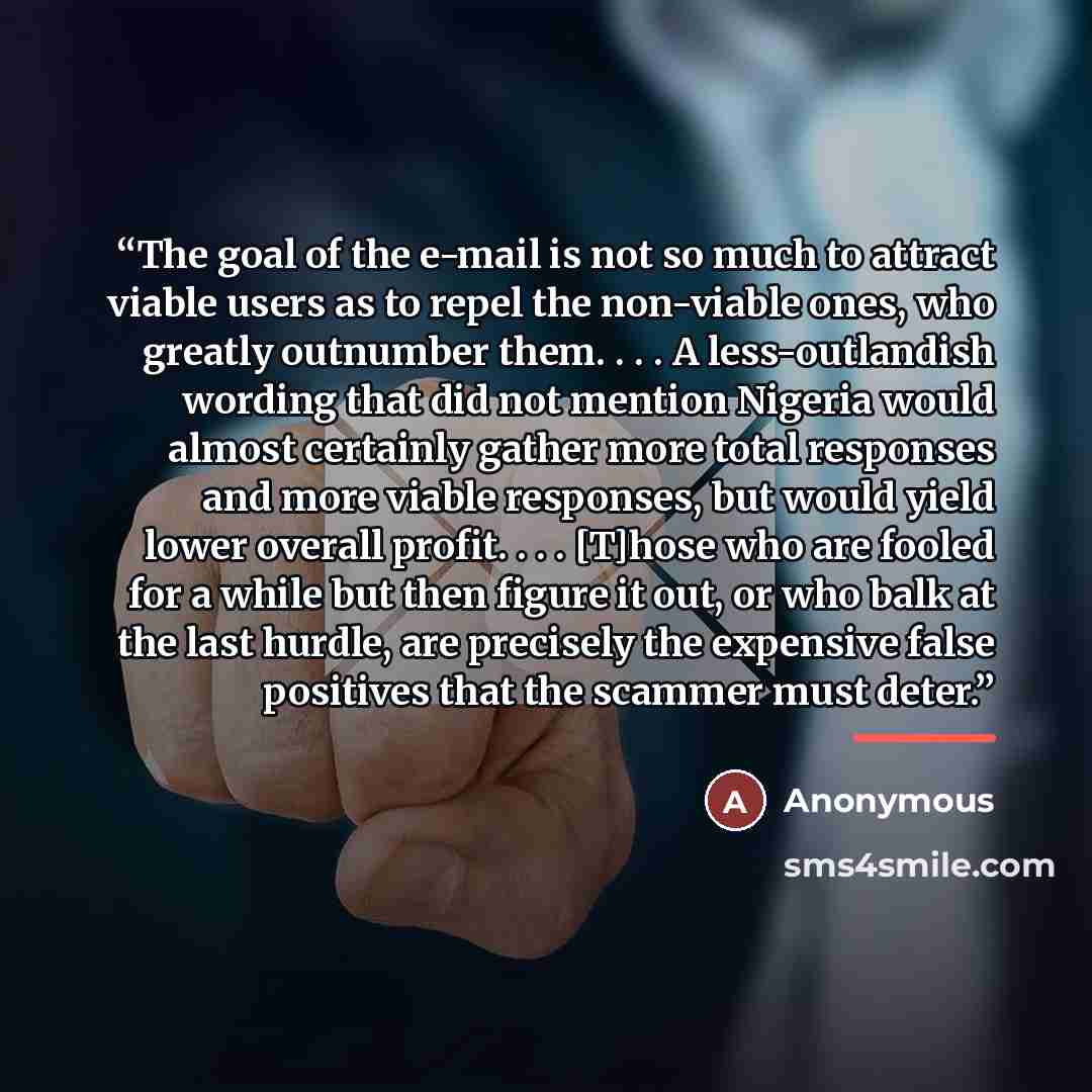 “The goal of the e-mail is not so much to attract viable users as to repel the non-viable ones, who greatly outnumber them. . . . A less-outlandish wording that did not mention Nigeria would almost certainly gather more total responses and more viable responses, but would yield lower overall…” quote by Anonymous