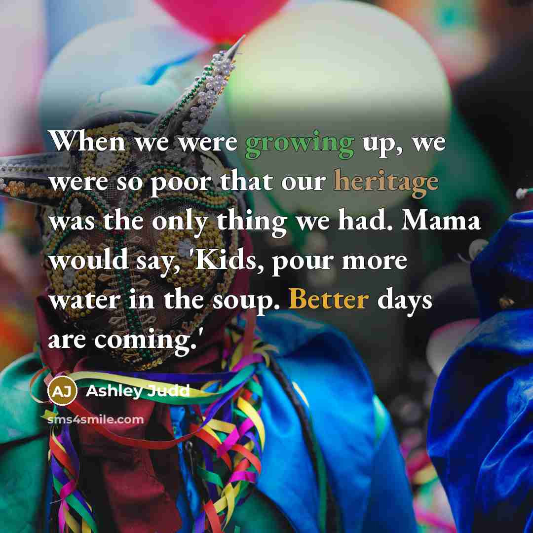 “When we were growing up, we were so poor that our heritage was the only thing we had. Mama would say, 'Kids, pour more water in the soup. Better days are coming.'” quote by Ashley Judd