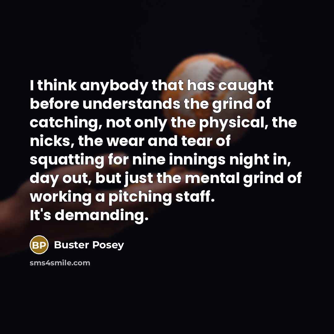 “I think anybody that has caught before understands the grind of catching, not only the physical, the nicks, the wear and tear of squatting for nine innings night in, day out, but just the mental grind of working a pitching staff. It's demanding.” quote by Buster Posey