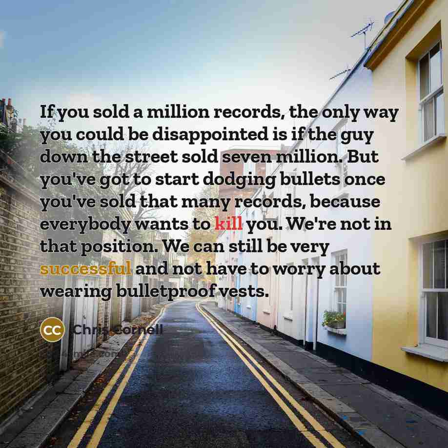“If you sold a million records, the only way you could be disappointed is if the guy down the street sold seven million. But you've got to start dodging bullets once you've sold that many records, because everybody wants to kill you. We're not in that position. We can still be very successful and…” quote by Chris Cornell