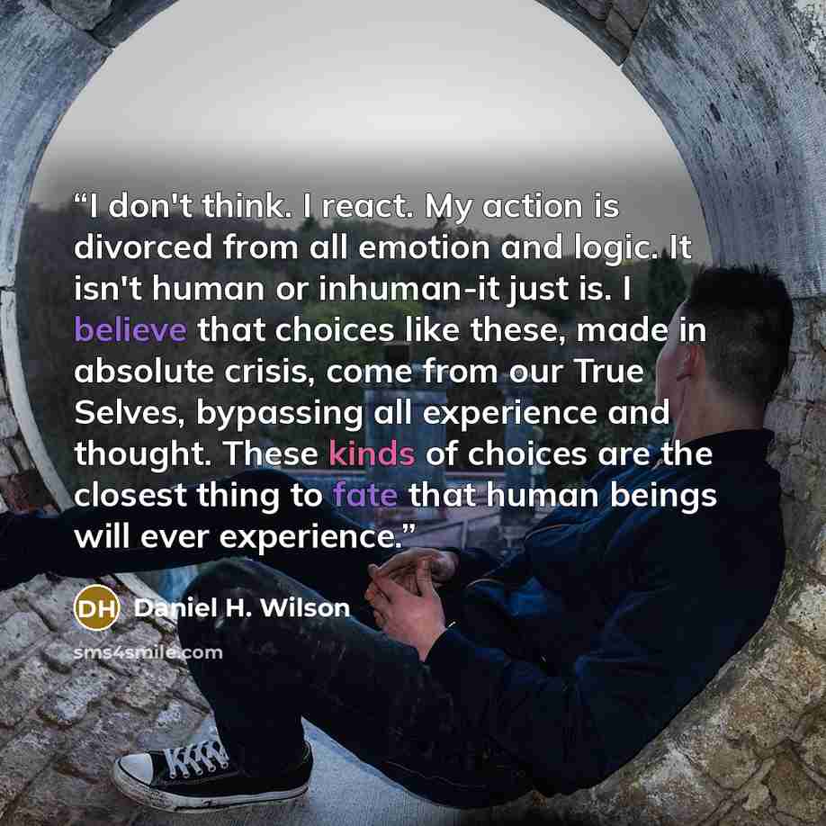 “I don't think. I react. My action is divorced from all emotion and logic. It isn't human or inhuman-it just is. I believe that choices like these, made in absolute crisis, come from our True Selves, bypassing all experience and thought. These kinds of choices are the closest thing to fate that…” quote by Daniel H. Wilson