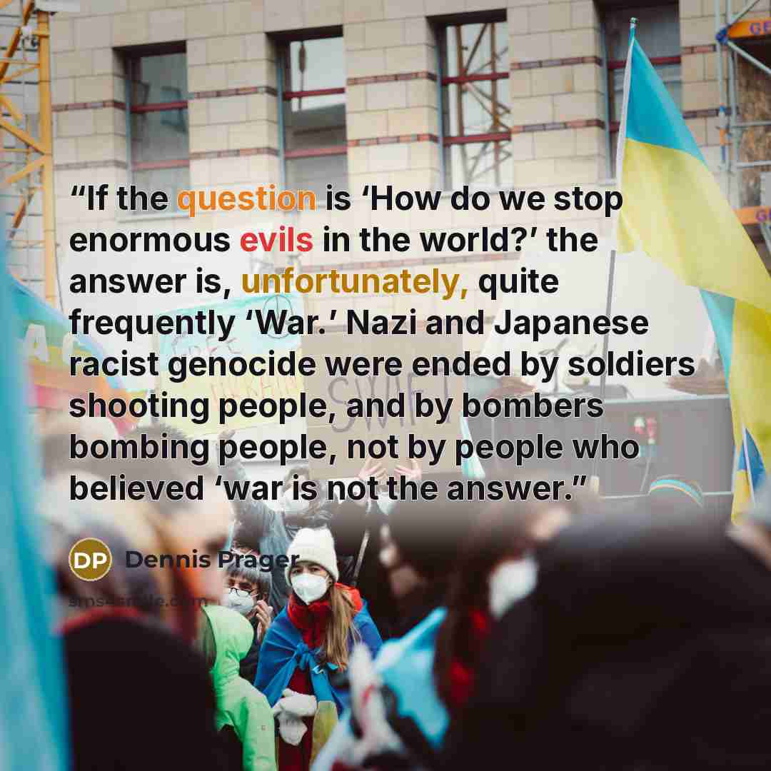 “If the question is ‘How do we stop enormous evils in the world?’ the answer is, unfortunately, quite frequently ‘War.’ Nazi and Japanese racist genocide were ended by soldiers shooting people, and by bombers bombing people, not by people who believed ‘war is not the answer.” quote by Dennis Prager
