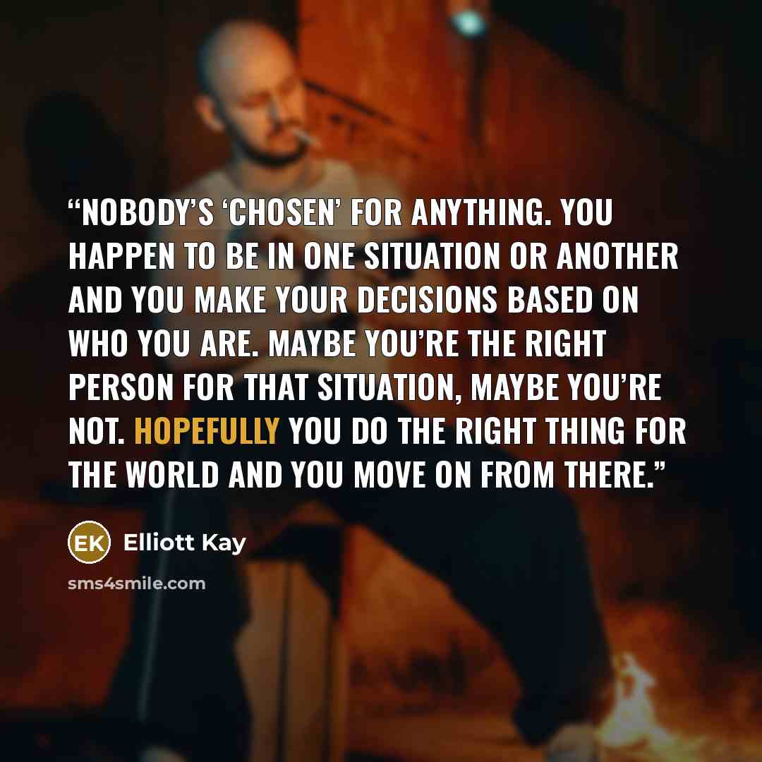“Nobody’s ‘chosen’ for anything. You happen to be in one situation or another and you make your decisions based on who you are. Maybe you’re the right person for that situation, maybe you’re not. Hopefully you do the right thing for the world and you move on from there.” quote by Elliott Kay