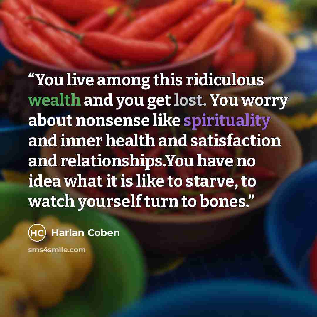“You live among this ridiculous wealth and you get lost. You worry about nonsense like spirituality and inner health and satisfaction and relationships.You have no idea what it is like to starve, to watch yourself turn to bones.” quote by Harlan Coben