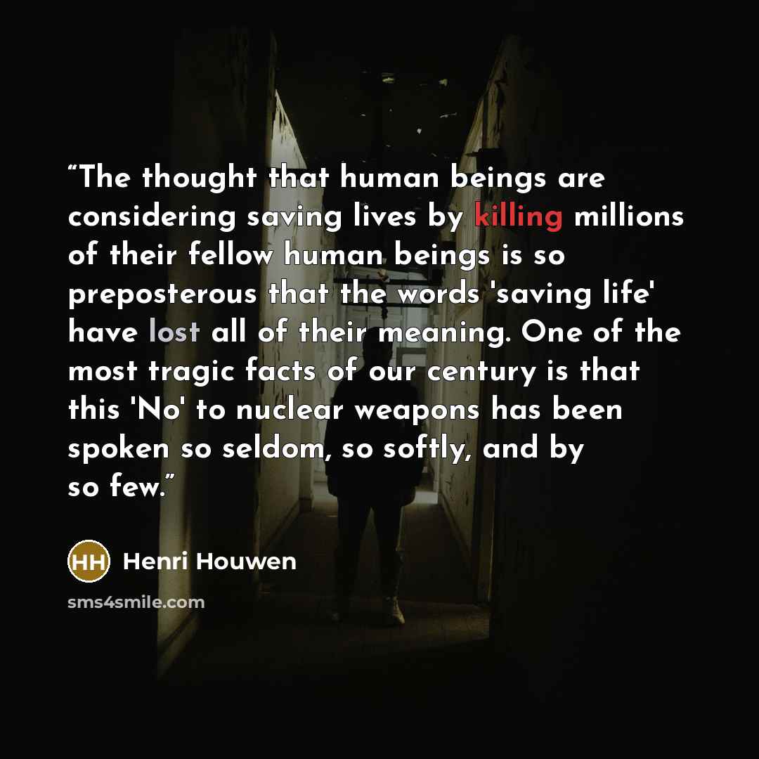 “The thought that human beings are considering saving lives by killing millions of their fellow human beings is so preposterous that the words 'saving life' have lost all of their meaning. One of the most tragic facts of our century is that this 'No' to nuclear weapons has been spoken so seldom, so…” quote by Henri Houwen