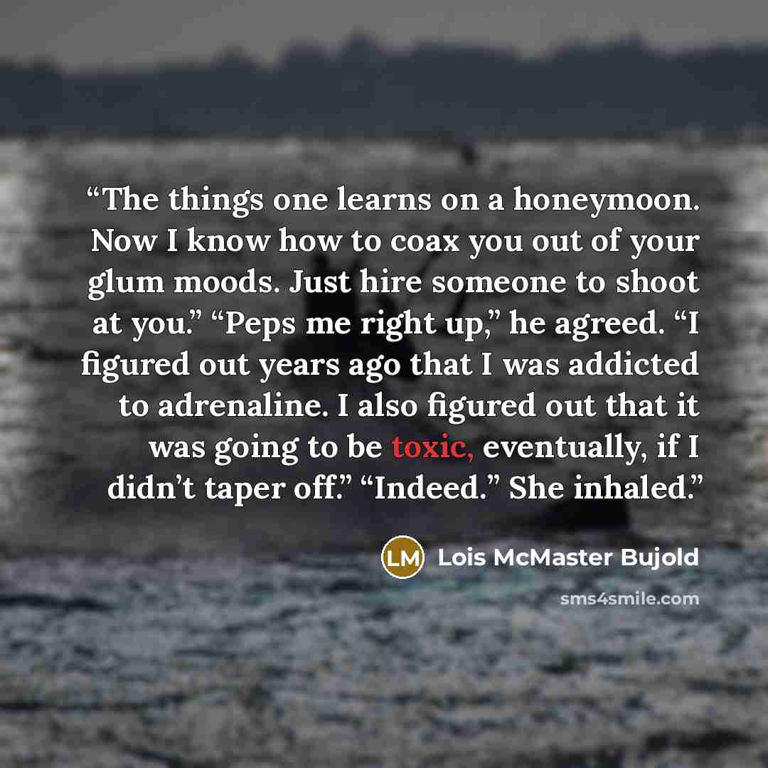 “The things one learns on a honeymoon. Now I know how to coax you out of your glum moods. Just hire someone to shoot at you.” “Peps me right up,” he agreed. “I figured out years ago that I was addicted to adrenaline. I also figured out that it was going to be toxic, eventually, if I didn’t taper…” quote by Lois McMaster Bujold